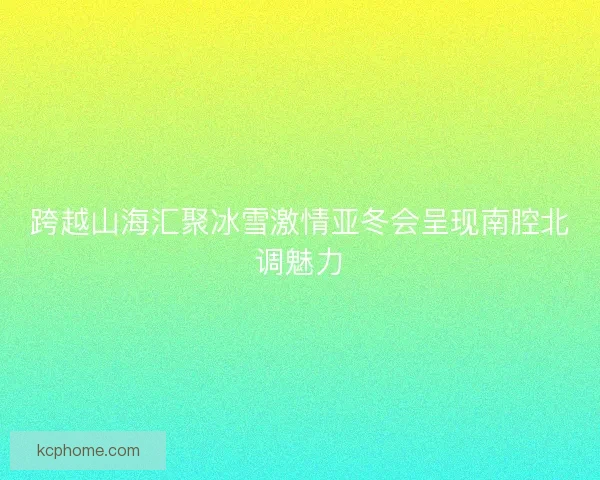 跨越山海汇聚冰雪激情亚冬会呈现南腔北调魅力