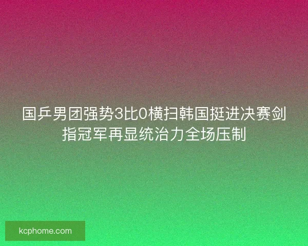 国乒男团强势3比0横扫韩国挺进决赛剑指冠军再显统治力全场压制