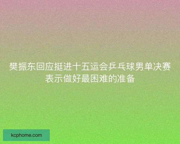 樊振东回应挺进十五运会乒乓球男单决赛表示做好最困难的准备