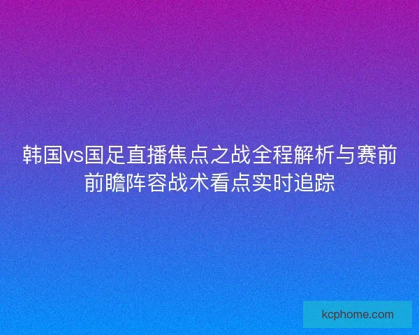 韩国vs国足直播焦点之战全程解析与赛前前瞻阵容战术看点实时追踪