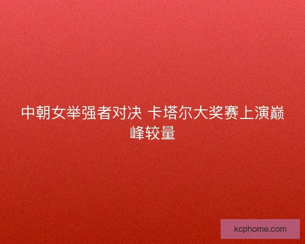中朝女举强者对决 卡塔尔大奖赛上演巅峰较量