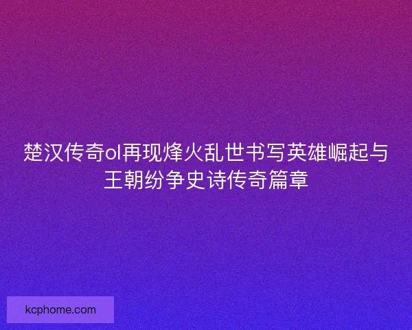 楚汉传奇ol再现烽火乱世书写英雄崛起与王朝纷争史诗传奇篇章