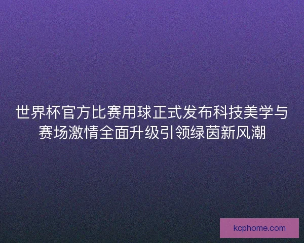 世界杯官方比赛用球正式发布科技美学与赛场激情全面升级引领绿茵新风潮