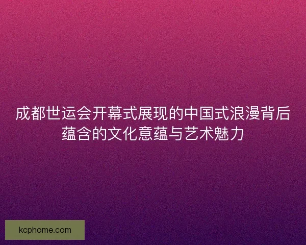 成都世运会开幕式展现的中国式浪漫背后蕴含的文化意蕴与艺术魅力