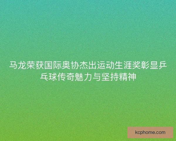 马龙荣获国际奥协杰出运动生涯奖彰显乒乓球传奇魅力与坚持精神