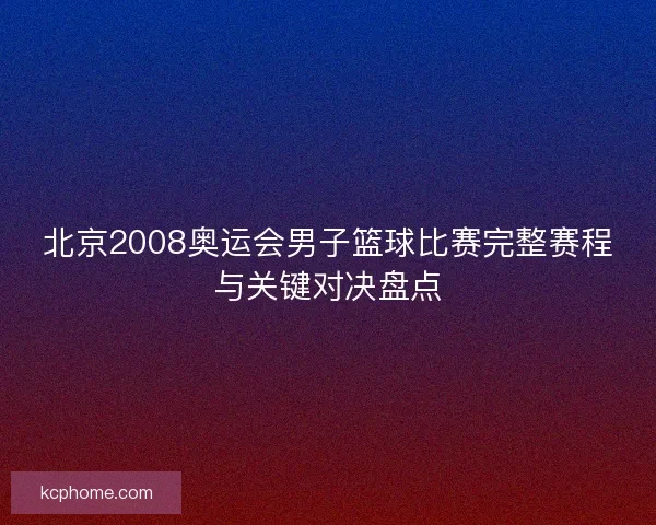 北京2008奥运会男子篮球比赛完整赛程与关键对决盘点