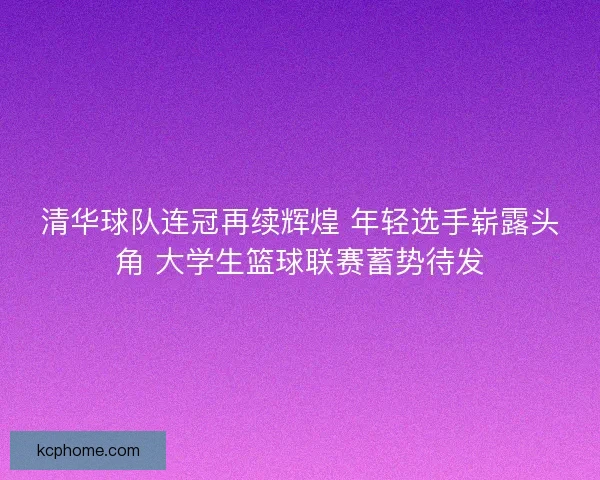 清华球队连冠再续辉煌 年轻选手崭露头角 大学生篮球联赛蓄势待发