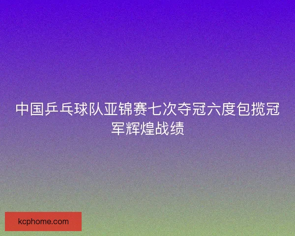中国乒乓球队亚锦赛七次夺冠六度包揽冠军辉煌战绩