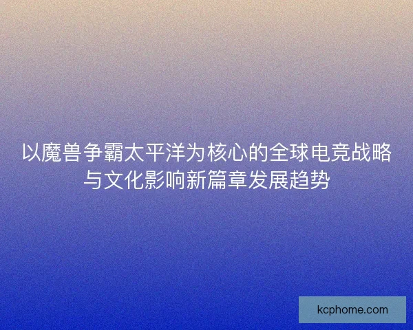 以魔兽争霸太平洋为核心的全球电竞战略与文化影响新篇章发展趋势