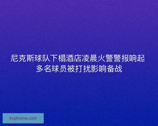 尼克斯球队下榻酒店凌晨火警警报响起 多名球员被打扰影响备战